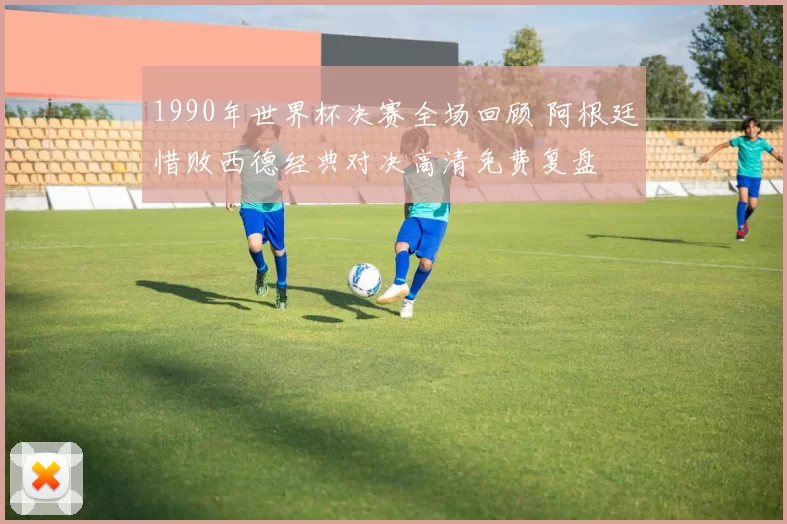 1990年世界杯决赛全场回顾 阿根廷惜败西德经典对决高清免费复盘