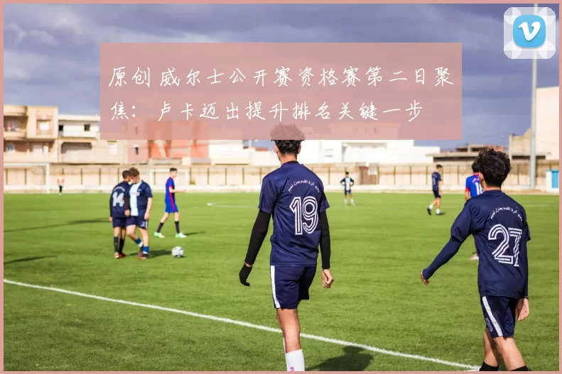 原创 威尔士公开赛资格赛第二日聚焦：卢卡迈出提升排名关键一步