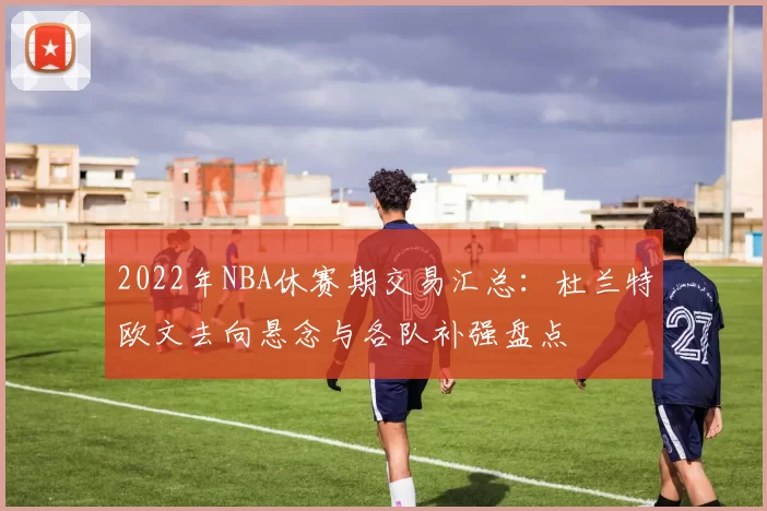 2022年NBA休赛期交易汇总：杜兰特欧文去向悬念与各队补强盘点