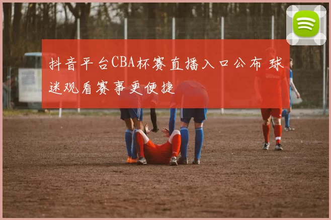 抖音平台CBA杯赛直播入口公布 球迷观看赛事更便捷