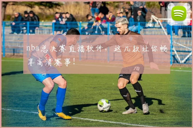 nba总决赛直播软件，这几款让你畅享高清赛事！