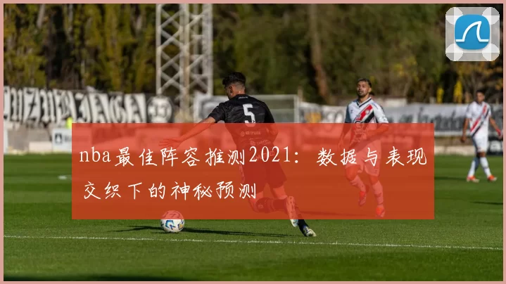 nba最佳阵容推测2021：数据与表现交织下的神秘预测