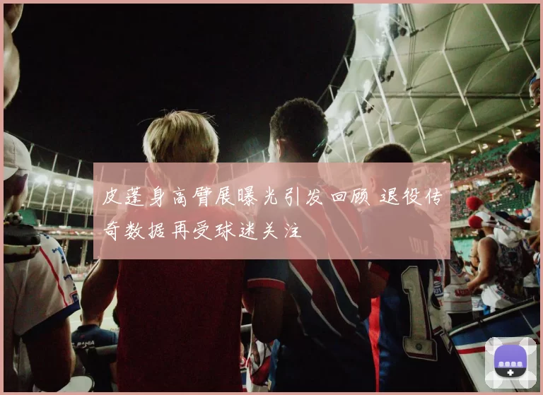 皮蓬身高臂展曝光引发回顾 退役传奇数据再受球迷关注