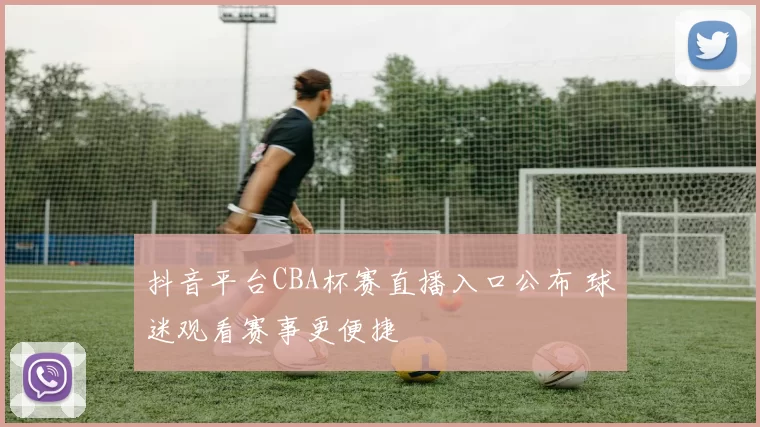 抖音平台CBA杯赛直播入口公布 球迷观看赛事更便捷