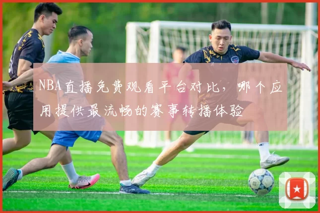 NBA直播免费观看平台对比，哪个应用提供最流畅的赛事转播体验