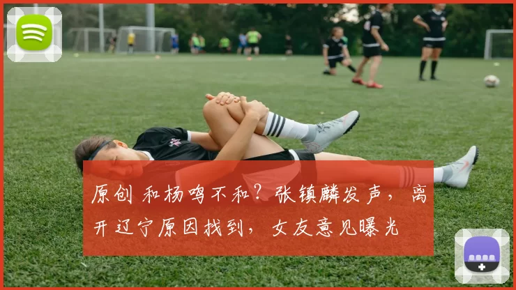 原创 和杨鸣不和？张镇麟发声，离开辽宁原因找到，女友意见曝光