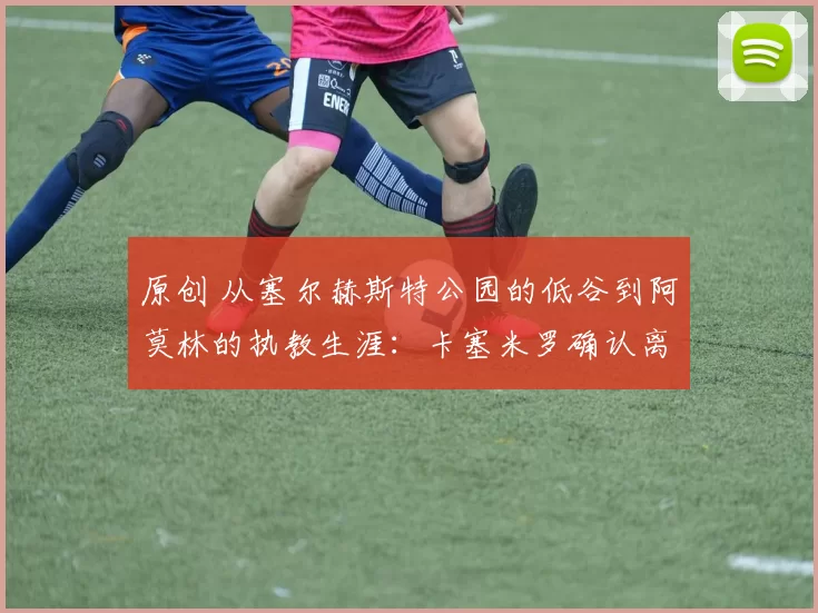 原创 从塞尔赫斯特公园的低谷到阿莫林的执教生涯：卡塞米罗确认离开曼联