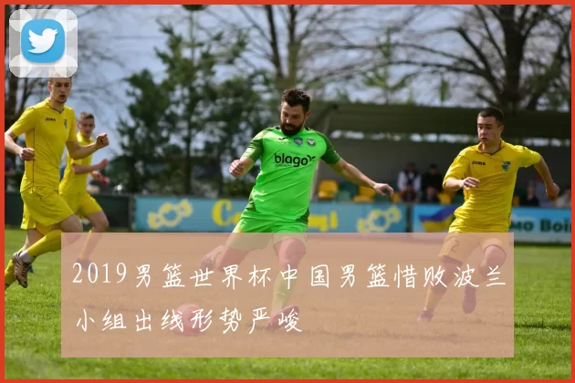 2019男篮世界杯中国男篮惜败波兰小组出线形势严峻