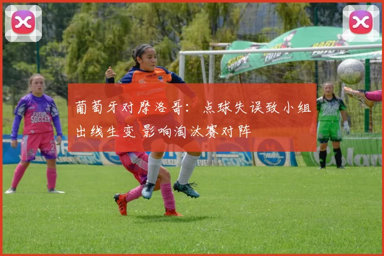 葡萄牙对摩洛哥：点球失误致小组出线生变 影响淘汰赛对阵