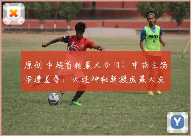 原创 中超首轮最大冷门!申花主场惨遭羞辱,大连神秘新援成最大发现!
