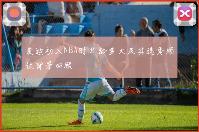 麦迪初入NBA时年龄多大及其选秀顺位背景回顾