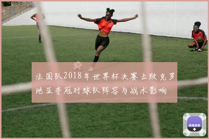 法国队2018年世界杯决赛击败克罗地亚夺冠对球队阵容与战术影响