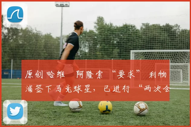 原创 哈维・阿隆索 “要求” 利物浦签下马竞球星,已进行 “两次会面”