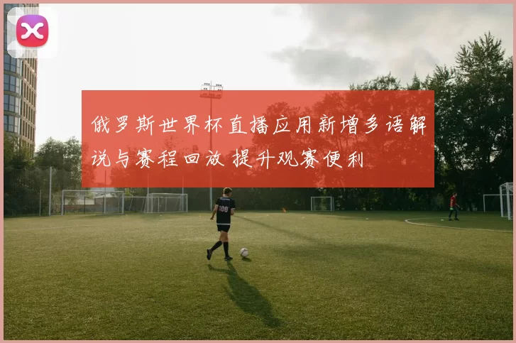 俄罗斯世界杯直播应用新增多语解说与赛程回放 提升观赛便利