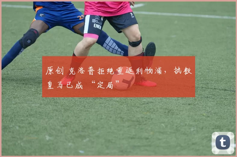 原创 克洛普拒绝重返利物浦,执教皇马已成 “定局”