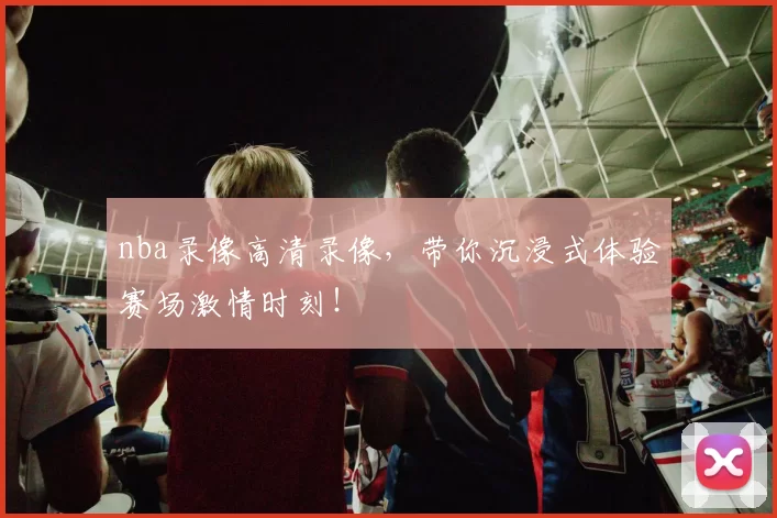 nba录像高清录像，带你沉浸式体验赛场激情时刻！