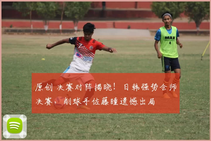 原创 决赛对阵揭晓！日韩强势会师决赛，削球手佐藤瞳遗憾出局