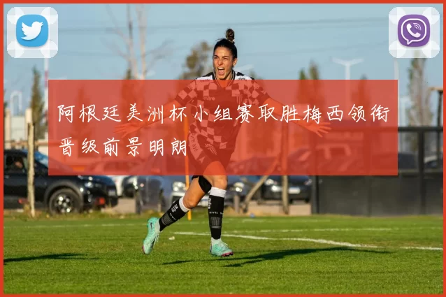 阿根廷美洲杯小组赛取胜梅西领衔晋级前景明朗