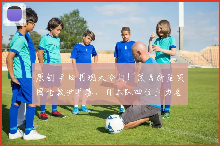 原创 乒坛再现大冷门！黑马新星突围伦敦世乒赛，日本队四位主力名单出炉