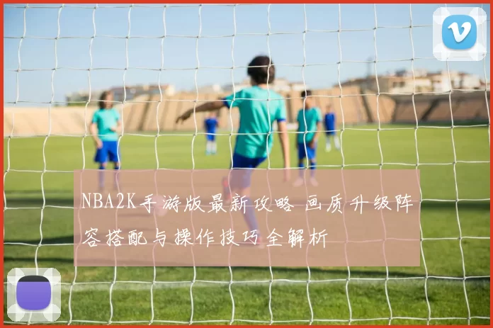 NBA2K手游版最新攻略 画质升级阵容搭配与操作技巧全解析
