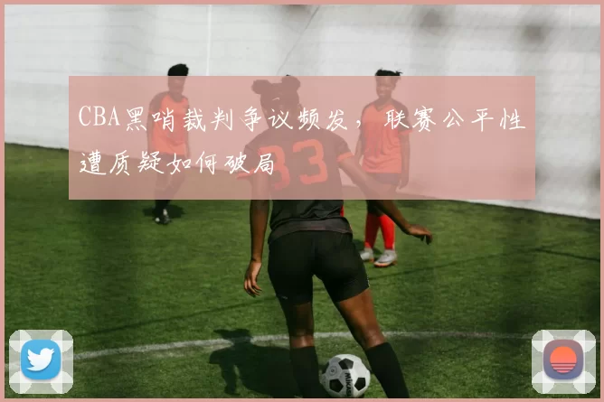 CBA黑哨裁判争议频发，联赛公平性遭质疑如何破局