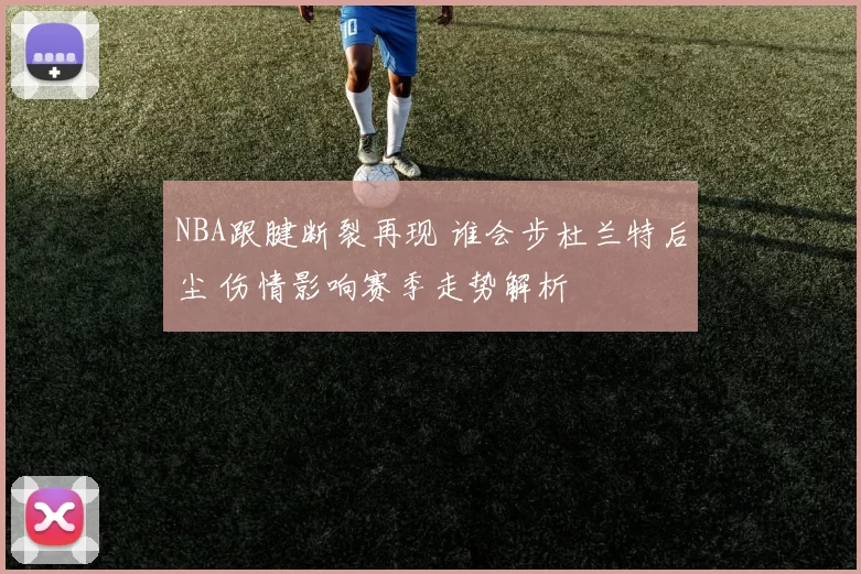 NBA跟腱断裂再现 谁会步杜兰特后尘 伤情影响赛季走势解析