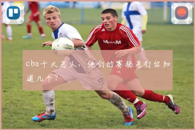 cba十大恶人，他们的赛场恶行你知道几个？