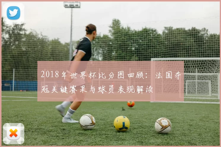 2018年世界杯比分图回顾：法国夺冠关键赛果与球员表现解读