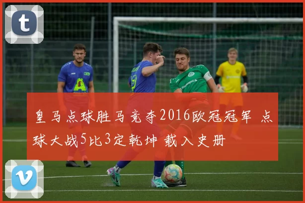 皇马点球胜马竞夺2016欧冠冠军 点球大战5比3定乾坤 载入史册