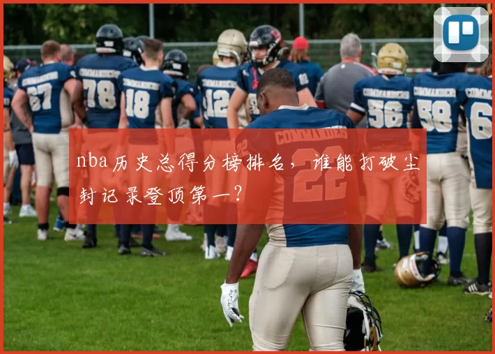 nba历史总得分榜排名，谁能打破尘封记录登顶第一？