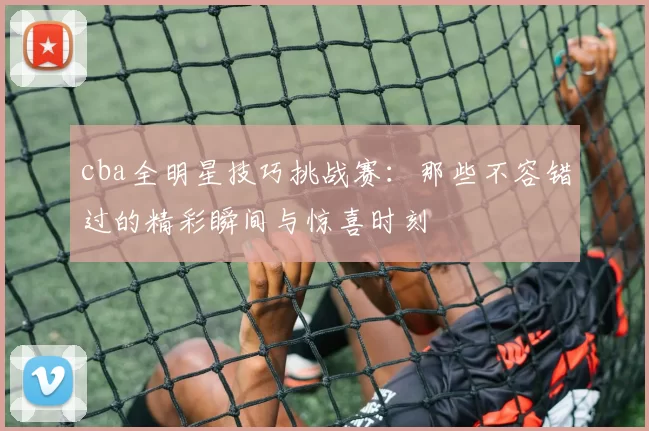 cba全明星技巧挑战赛：那些不容错过的精彩瞬间与惊喜时刻