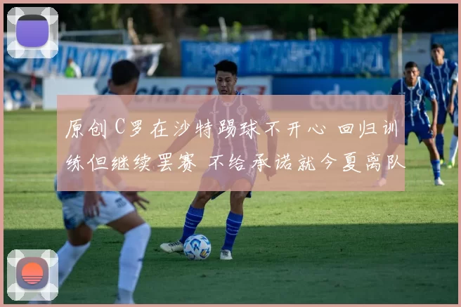 原创 C罗在沙特踢球不开心 回归训练但继续罢赛 不给承诺就今夏离队