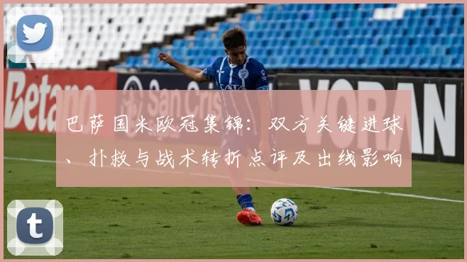 巴萨国米欧冠集锦：双方关键进球、扑救与战术转折点评及出线影响