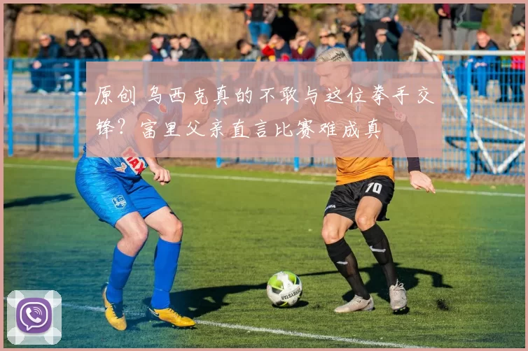 原创 乌西克真的不敢与这位拳手交锋？富里父亲直言比赛难成真