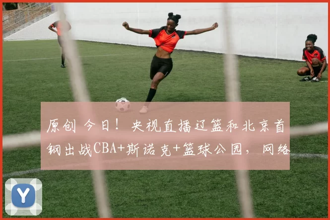 原创 今日！央视直播辽篮和北京首钢出战CBA+斯诺克+篮球公园，网络转NBA+意甲+德甲+U23亚洲杯等