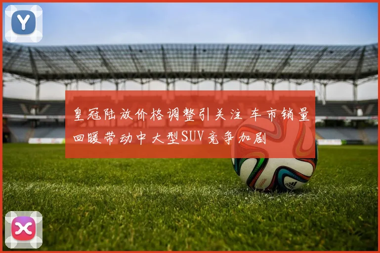 皇冠陆放价格调整引关注 车市销量回暖带动中大型SUV竞争加剧