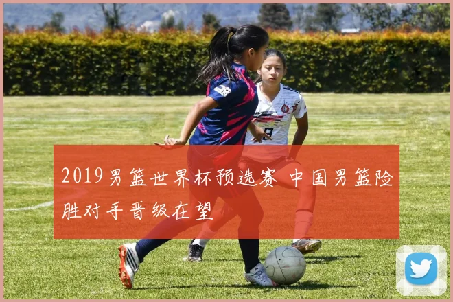 2019男篮世界杯预选赛 中国男篮险胜对手晋级在望