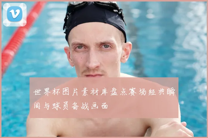 世界杯图片素材库盘点赛场经典瞬间与球员备战画面