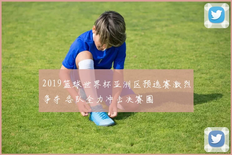 2019篮球世界杯亚洲区预选赛激烈争夺 各队全力冲击决赛圈