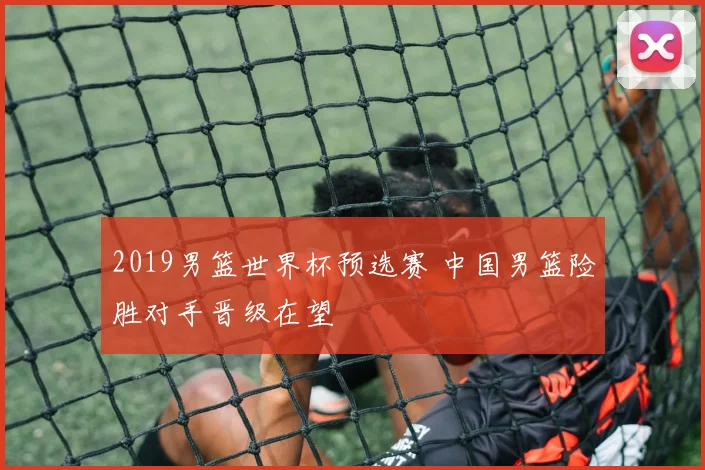 2019男篮世界杯预选赛 中国男篮险胜对手晋级在望
