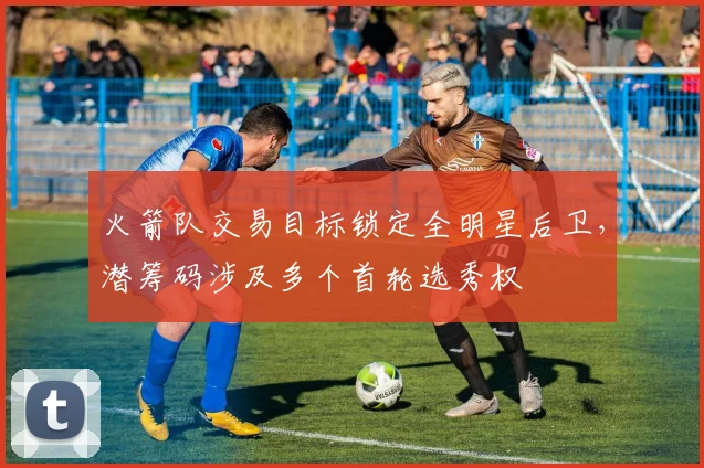 火箭队交易目标锁定全明星后卫，潜筹码涉及多个首轮选秀权